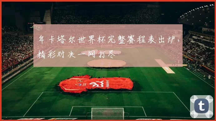 年卡塔尔世界杯完整赛程表出炉,精彩对决一网打尽