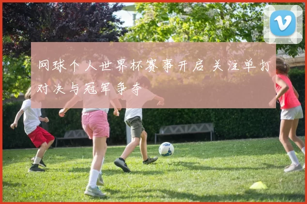 网球个人世界杯赛事开启 关注单打对决与冠军争夺