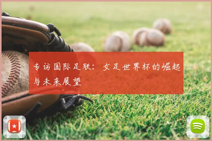 专访国际足联:女足世界杯的崛起与未来展望