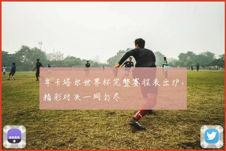 年卡塔尔世界杯完整赛程表出炉，精彩对决一网打尽