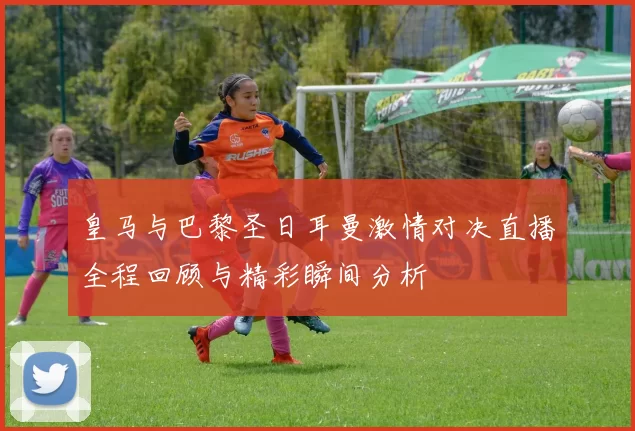 皇马与巴黎圣日耳曼激情对决直播全程回顾与精彩瞬间分析