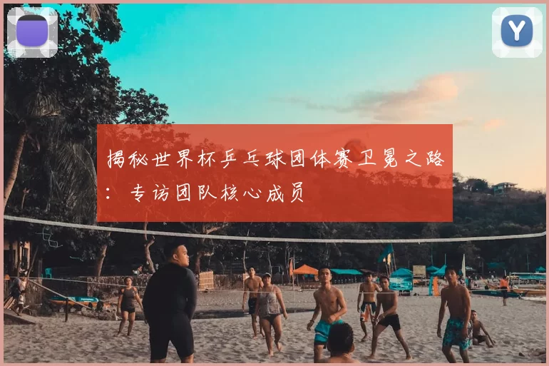 揭秘世界杯乒乓球团体赛卫冕之路：专访团队核心成员