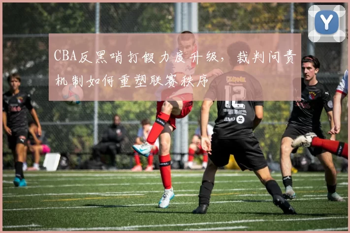 CBA反黑哨打假力度升级，裁判问责机制如何重塑联赛秩序