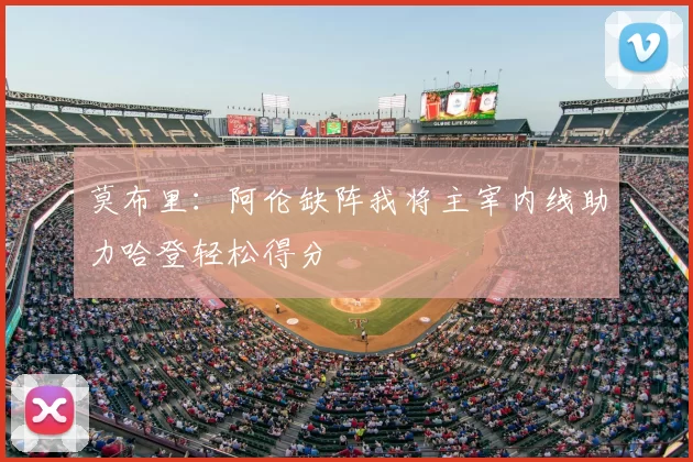 莫布里：阿伦缺阵我将主宰内线助力哈登轻松得分