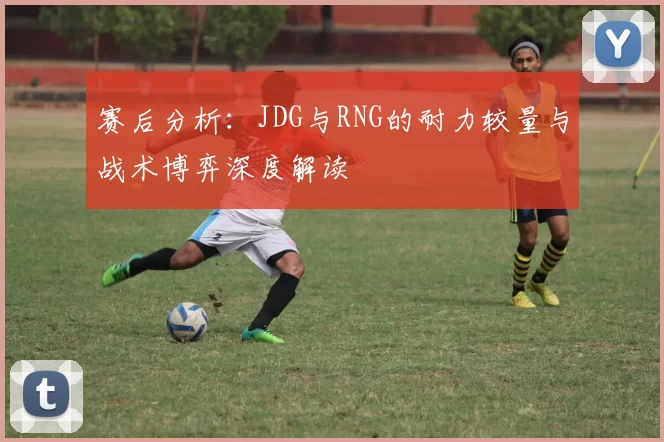 赛后分析:JDG与RNG的耐力较量与战术博弈深度解读