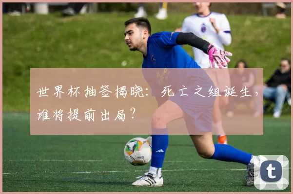 世界杯抽签揭晓：死亡之组诞生，谁将提前出局？