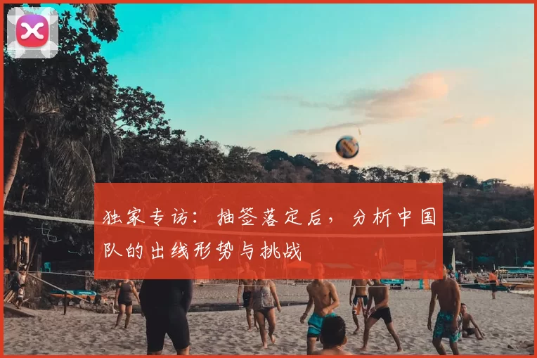 独家专访:抽签落定后,分析中国队的出线形势与挑战