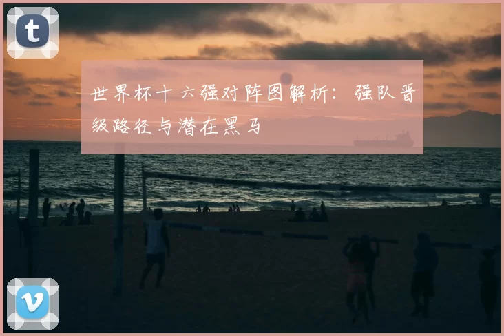世界杯十六强对阵图解析:强队晋级路径与潜在黑马