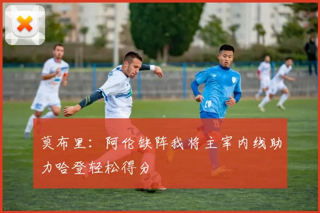 莫布里：阿伦缺阵我将主宰内线助力哈登轻松得分