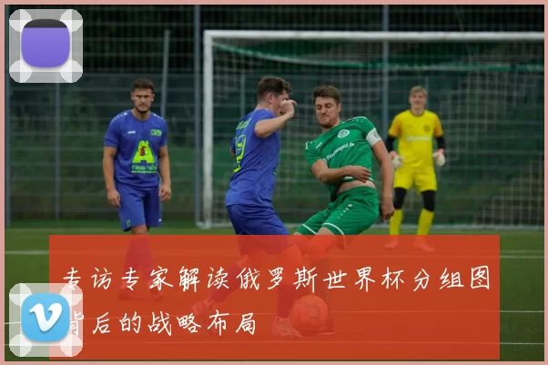 专访专家解读俄罗斯世界杯分组图背后的战略布局