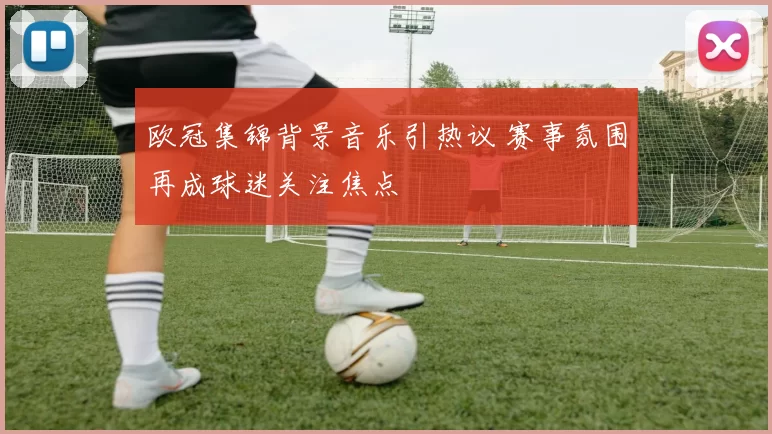 欧冠集锦背景音乐引热议 赛事氛围再成球迷关注焦点