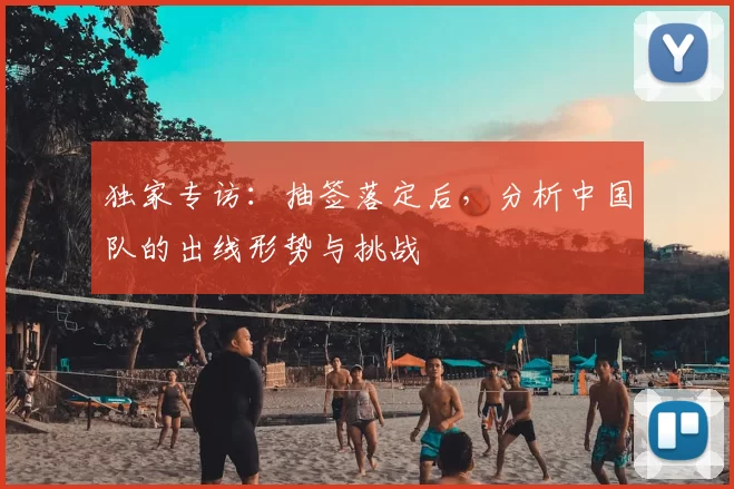 独家专访:抽签落定后,分析中国队的出线形势与挑战