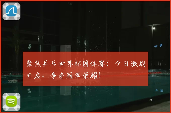 聚焦乒乓世界杯团体赛：今日激战开启，争夺冠军荣耀！