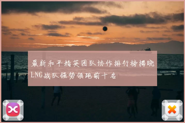 最新和平精英团队协作排行榜揭晓LNG战队强势领跑前十名