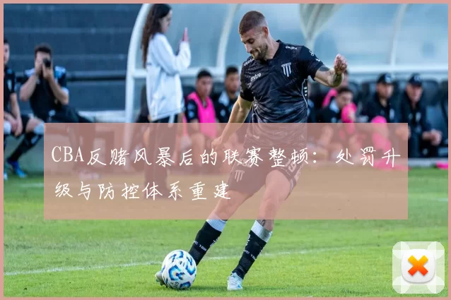 CBA反赌风暴后的联赛整顿:处罚升级与防控体系重建
