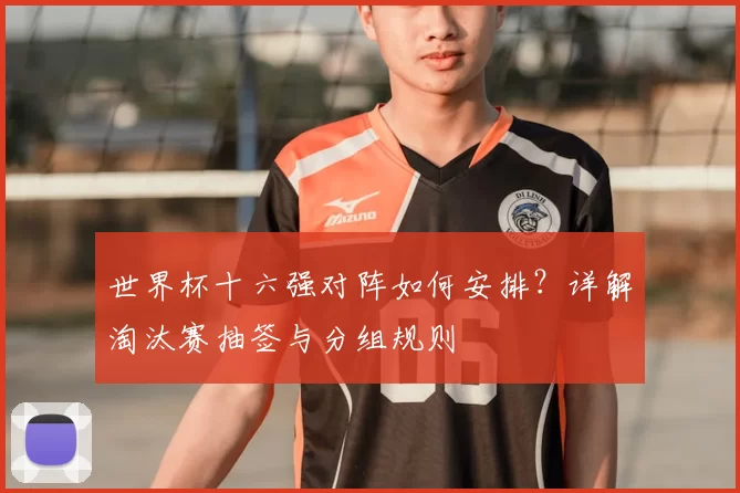 世界杯十六强对阵如何安排?详解淘汰赛抽签与分组规则