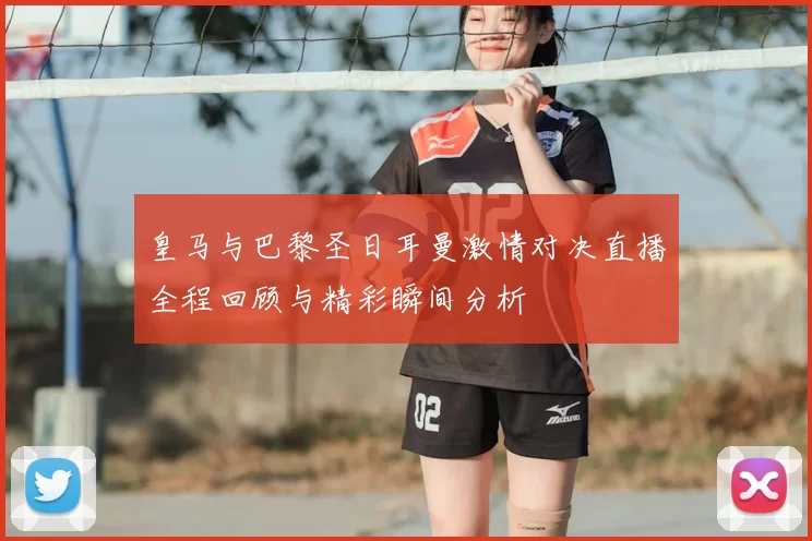 皇马与巴黎圣日耳曼激情对决直播全程回顾与精彩瞬间分析