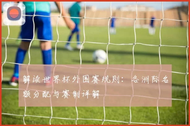 解读世界杯外围赛规则：各洲际名额分配与赛制详解