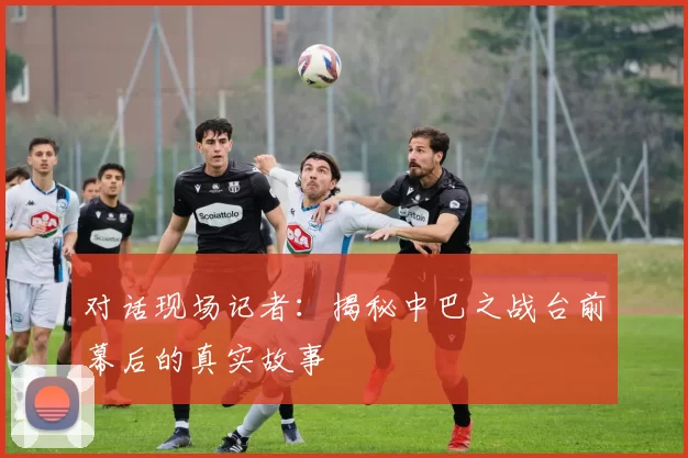 对话现场记者:揭秘中巴之战台前幕后的真实故事
