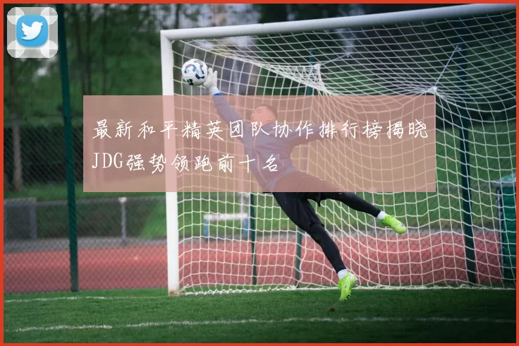 最新和平精英团队协作排行榜揭晓JDG强势领跑前十名