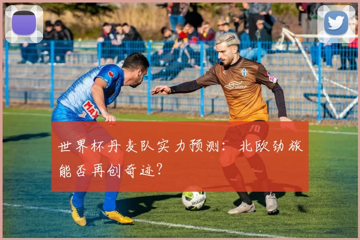 世界杯丹麦队实力预测：北欧劲旅能否再创奇迹？