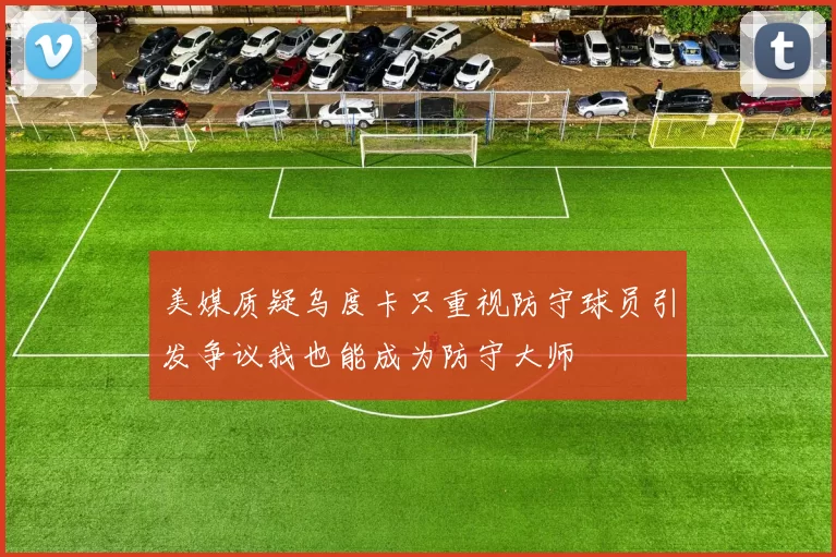美媒质疑乌度卡只重视防守球员引发争议我也能成为防守大师