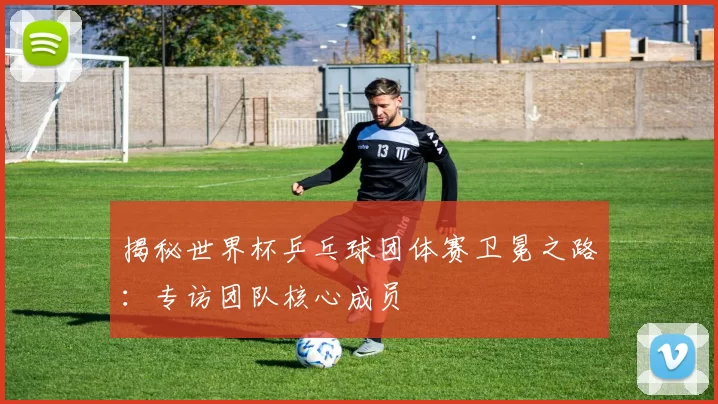 揭秘世界杯乒乓球团体赛卫冕之路:专访团队核心成员