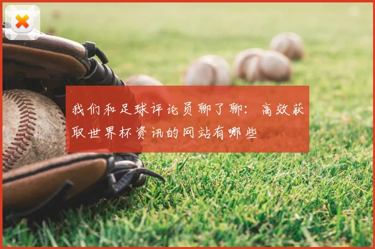 我们和足球评论员聊了聊:高效获取世界杯资讯的网站有哪些
