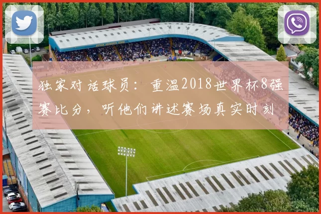 独家对话球员：重温2018世界杯8强赛比分，听他们讲述赛场真实时刻