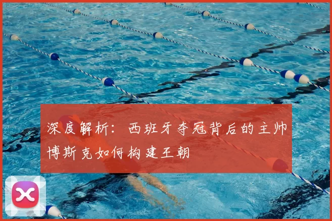 深度解析：西班牙夺冠背后的主帅博斯克如何构建王朝