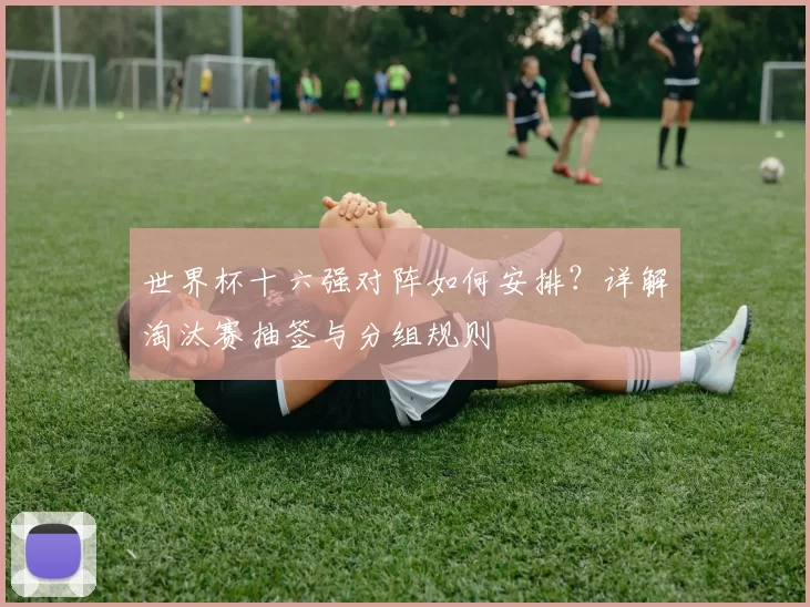 世界杯十六强对阵如何安排？详解淘汰赛抽签与分组规则