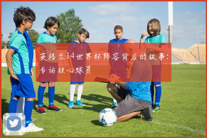 英格兰14世界杯阵容背后的故事：专访核心球员
