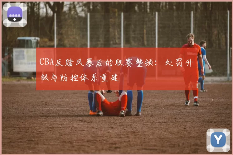 CBA反赌风暴后的联赛整顿:处罚升级与防控体系重建