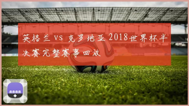 英格兰 vs 克罗地亚 2018世界杯半决赛完整赛事回放