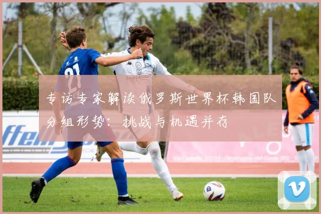 专访专家解读俄罗斯世界杯韩国队分组形势：挑战与机遇并存