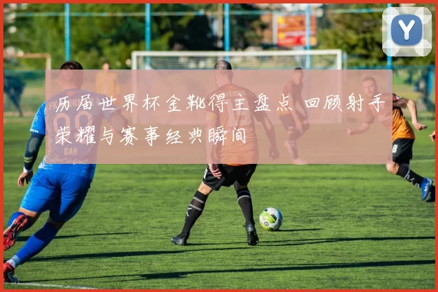 历届世界杯金靴得主盘点 回顾射手荣耀与赛事经典瞬间
