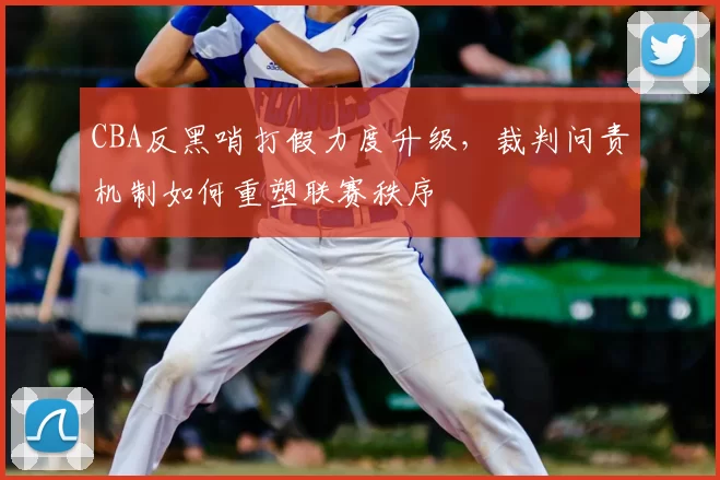 CBA反黑哨打假力度升级，裁判问责机制如何重塑联赛秩序