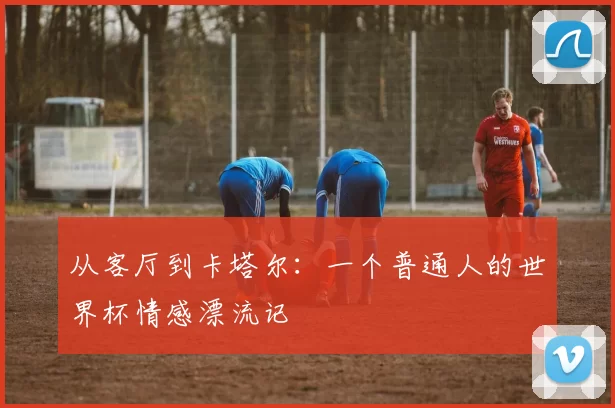 从客厅到卡塔尔:一个普通人的世界杯情感漂流记