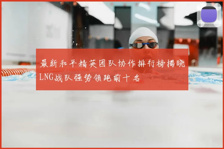 最新和平精英团队协作排行榜揭晓LNG战队强势领跑前十名