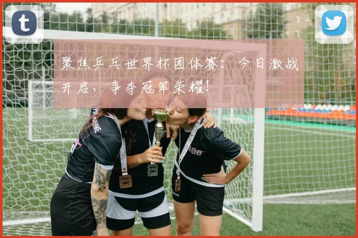 聚焦乒乓世界杯团体赛：今日激战开启，争夺冠军荣耀！