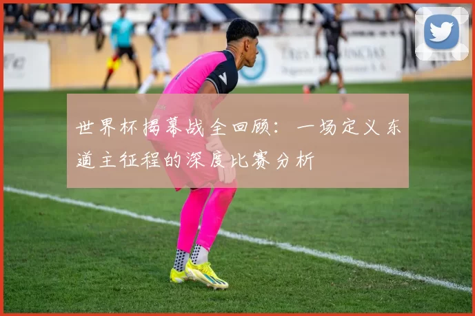 世界杯揭幕战全回顾：一场定义东道主征程的深度比赛分析