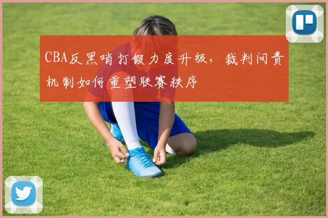 CBA反黑哨打假力度升级,裁判问责机制如何重塑联赛秩序