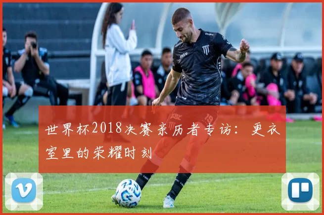 世界杯2018决赛亲历者专访:更衣室里的荣耀时刻